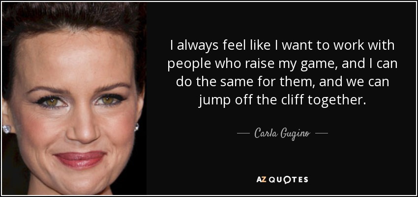 I always feel like I want to work with people who raise my game, and I can do the same for them, and we can jump off the cliff together. - Carla Gugino