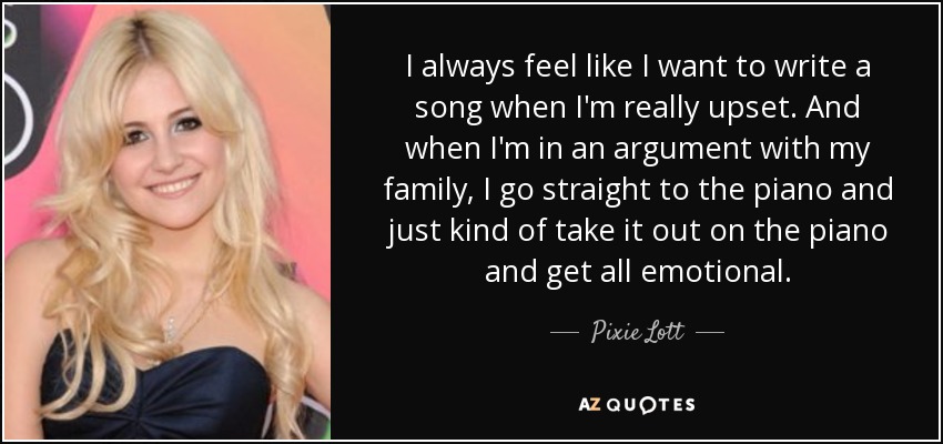 I always feel like I want to write a song when I'm really upset. And when I'm in an argument with my family, I go straight to the piano and just kind of take it out on the piano and get all emotional. - Pixie Lott