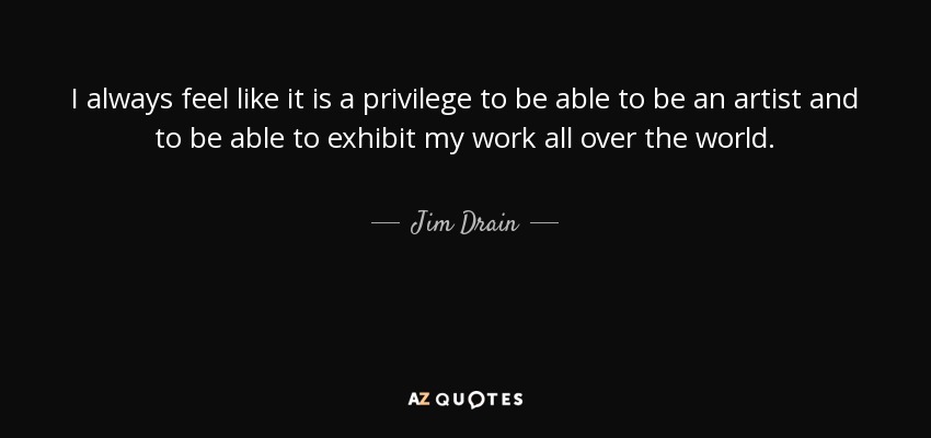 I always feel like it is a privilege to be able to be an artist and to be able to exhibit my work all over the world. - Jim Drain