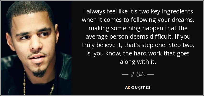 I always feel like it's two key ingredients when it comes to following your dreams, making something happen that the average person deems difficult. If you truly believe it, that's step one. Step two, is, you know, the hard work that goes along with it. - J. Cole