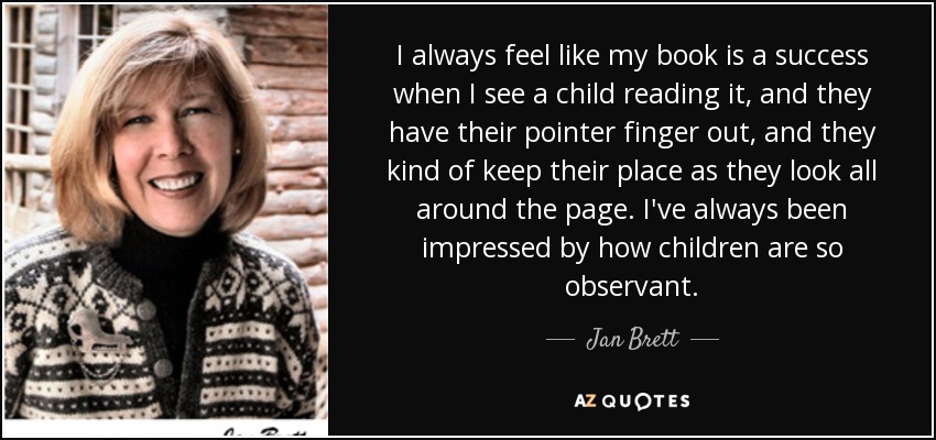 I always feel like my book is a success when I see a child reading it, and they have their pointer finger out, and they kind of keep their place as they look all around the page. I've always been impressed by how children are so observant. - Jan Brett