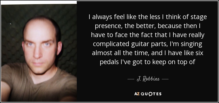 I always feel like the less I think of stage presence, the better, because then I have to face the fact that I have really complicated guitar parts, I'm singing almost all the time, and I have like six pedals I've got to keep on top of - J. Robbins
