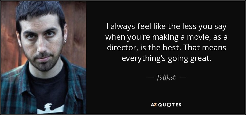 I always feel like the less you say when you're making a movie, as a director, is the best. That means everything's going great. - Ti West