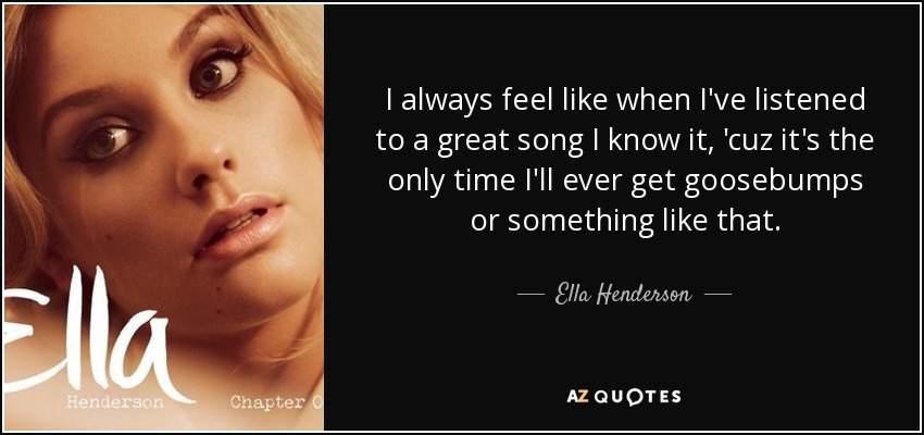 I always feel like when I've listened to a great song I know it, 'cuz it's the only time I'll ever get goosebumps or something like that. - Ella Henderson