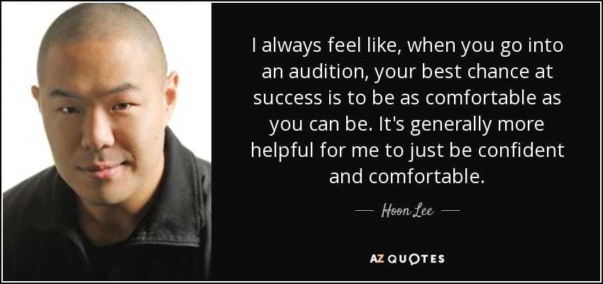 I always feel like, when you go into an audition, your best chance at success is to be as comfortable as you can be. It's generally more helpful for me to just be confident and comfortable. - Hoon Lee