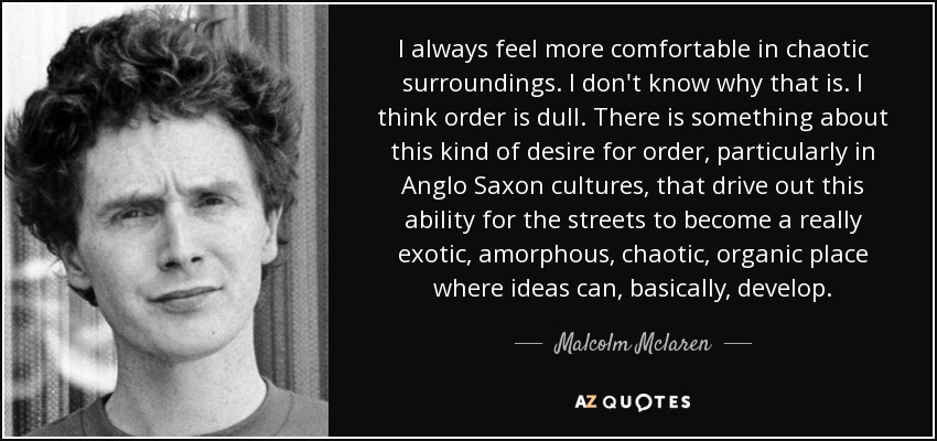 I always feel more comfortable in chaotic surroundings. I don't know why that is. I think order is dull. There is something about this kind of desire for order, particularly in Anglo Saxon cultures, that drive out this ability for the streets to become a really exotic, amorphous, chaotic, organic place where ideas can, basically, develop. - Malcolm Mclaren