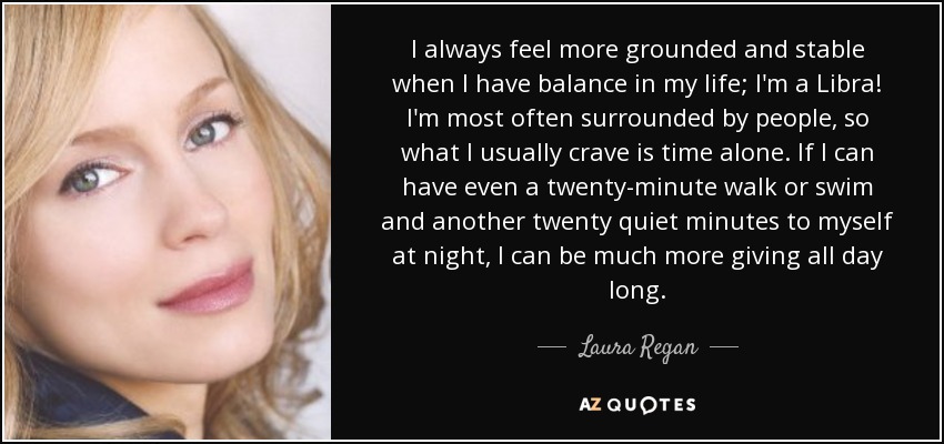 I always feel more grounded and stable when I have balance in my life; I'm a Libra! I'm most often surrounded by people, so what I usually crave is time alone. If I can have even a twenty-minute walk or swim and another twenty quiet minutes to myself at night, I can be much more giving all day long. - Laura Regan