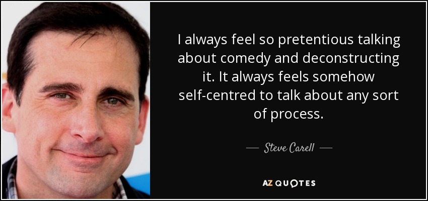 I always feel so pretentious talking about comedy and deconstructing it. It always feels somehow self-centred to talk about any sort of process. - Steve Carell