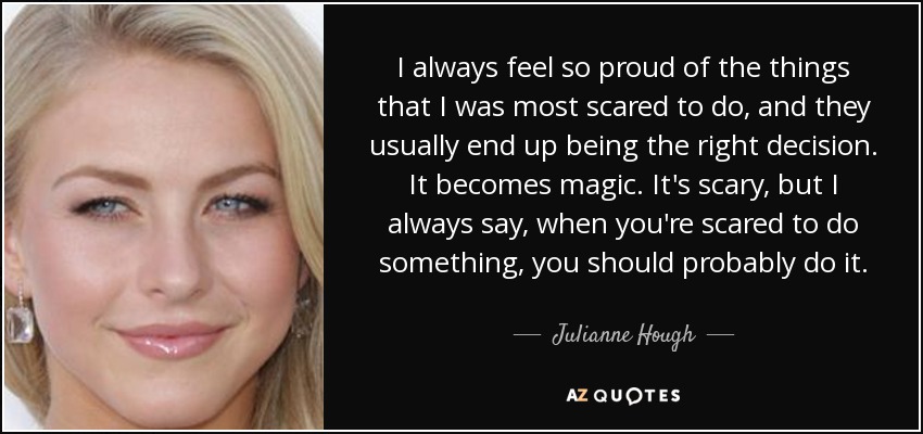 I always feel so proud of the things that I was most scared to do, and they usually end up being the right decision. It becomes magic. It's scary, but I always say, when you're scared to do something, you should probably do it. - Julianne Hough