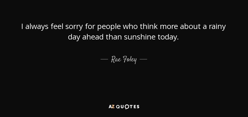 I always feel sorry for people who think more about a rainy day ahead than sunshine today. - Rae Foley