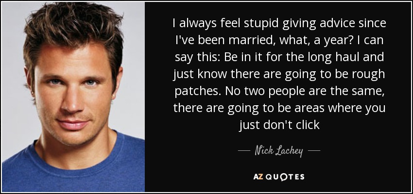 I always feel stupid giving advice since I've been married, what, a year? I can say this: Be in it for the long haul and just know there are going to be rough patches. No two people are the same, there are going to be areas where you just don't click - Nick Lachey