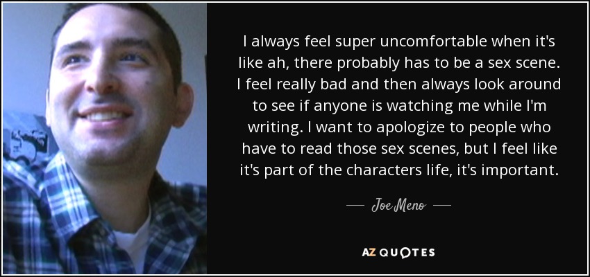 I always feel super uncomfortable when it's like ah, there probably has to be a sex scene. I feel really bad and then always look around to see if anyone is watching me while I'm writing. I want to apologize to people who have to read those sex scenes, but I feel like it's part of the characters life, it's important. - Joe Meno