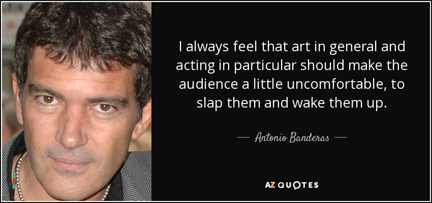 I always feel that art in general and acting in particular should make the audience a little uncomfortable, to slap them and wake them up. - Antonio Banderas