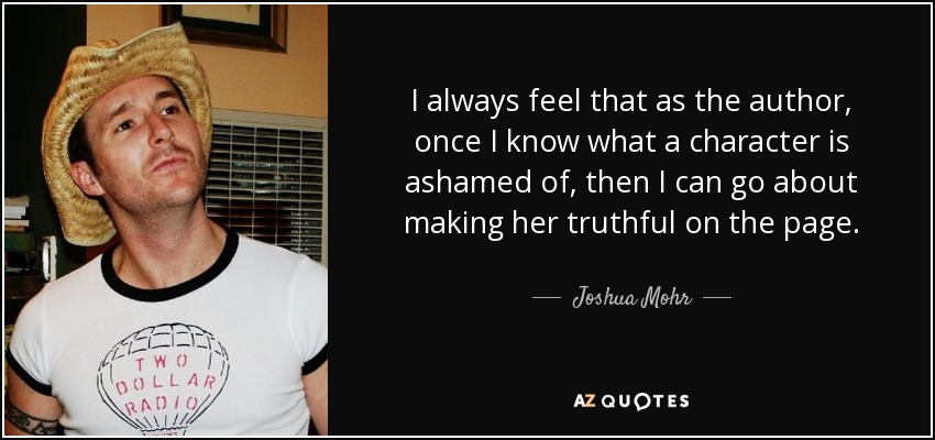 I always feel that as the author, once I know what a character is ashamed of, then I can go about making her truthful on the page. - Joshua Mohr