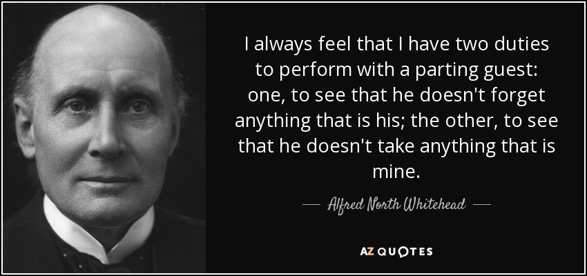 I always feel that I have two duties to perform with a parting guest: one, to see that he doesn't forget anything that is his; the other, to see that he doesn't take anything that is mine. - Alfred North Whitehead