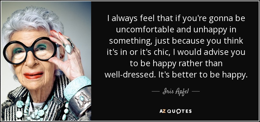 I always feel that if you're gonna be uncomfortable and unhappy in something, just because you think it's in or it's chic, I would advise you to be happy rather than well-dressed. It's better to be happy. - Iris Apfel