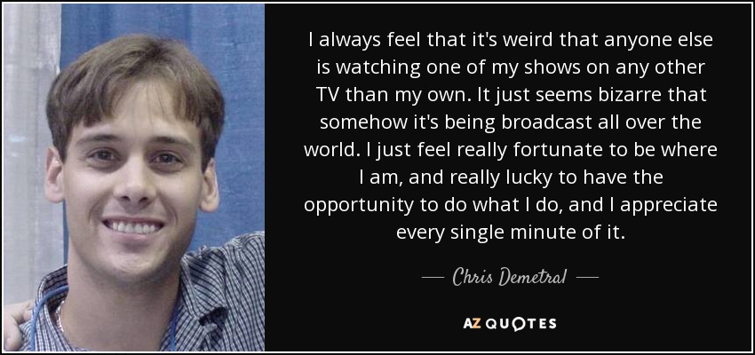 I always feel that it's weird that anyone else is watching one of my shows on any other TV than my own. It just seems bizarre that somehow it's being broadcast all over the world. I just feel really fortunate to be where I am, and really lucky to have the opportunity to do what I do, and I appreciate every single minute of it. - Chris Demetral