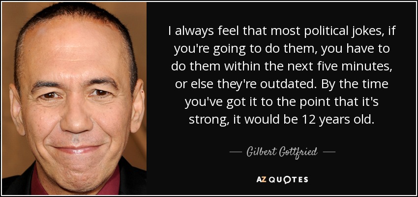 I always feel that most political jokes, if you're going to do them, you have to do them within the next five minutes, or else they're outdated. By the time you've got it to the point that it's strong, it would be 12 years old. - Gilbert Gottfried