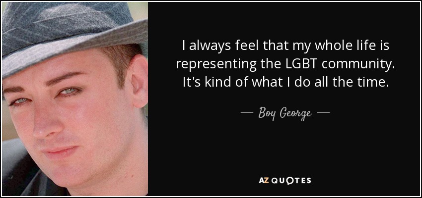 I always feel that my whole life is representing the LGBT community. It's kind of what I do all the time. - Boy George