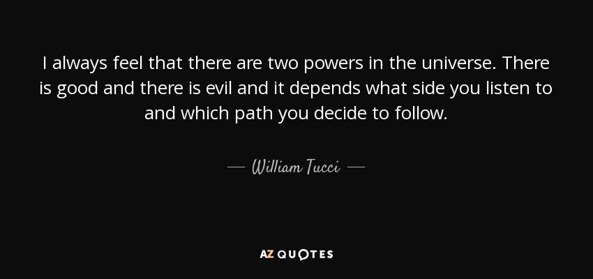 I always feel that there are two powers in the universe. There is good and there is evil and it depends what side you listen to and which path you decide to follow. - William Tucci