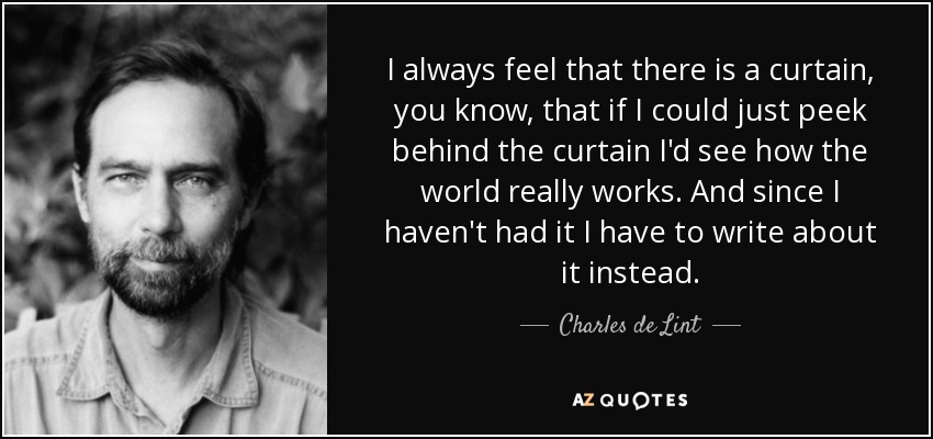 I always feel that there is a curtain, you know, that if I could just peek behind the curtain I'd see how the world really works. And since I haven't had it I have to write about it instead. - Charles de Lint
