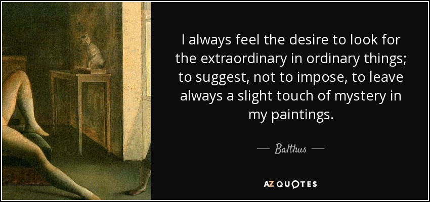 I always feel the desire to look for the extraordinary in ordinary things; to suggest, not to impose, to leave always a slight touch of mystery in my paintings. - Balthus