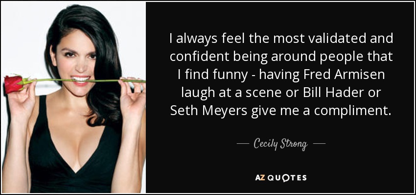 I always feel the most validated and confident being around people that I find funny - having Fred Armisen laugh at a scene or Bill Hader or Seth Meyers give me a compliment. - Cecily Strong
