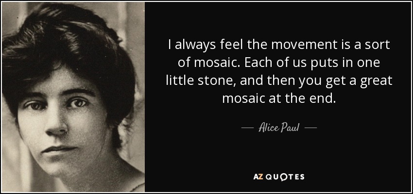 I always feel the movement is a sort of mosaic. Each of us puts in one little stone, and then you get a great mosaic at the end. - Alice Paul