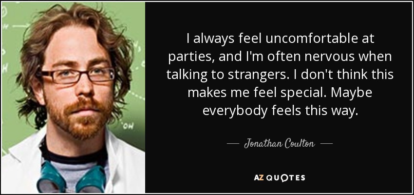 I always feel uncomfortable at parties, and I'm often nervous when talking to strangers. I don't think this makes me feel special. Maybe everybody feels this way. - Jonathan Coulton