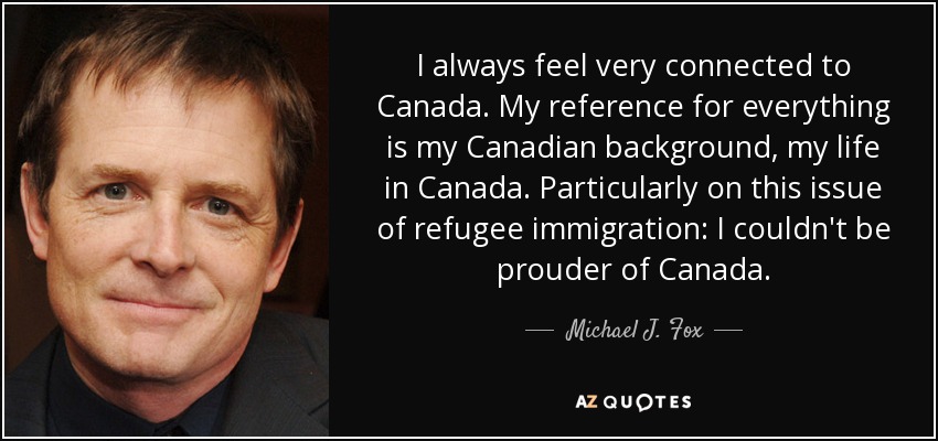 I always feel very connected to Canada. My reference for everything is my Canadian background, my life in Canada. Particularly on this issue of refugee immigration: I couldn't be prouder of Canada. - Michael J. Fox