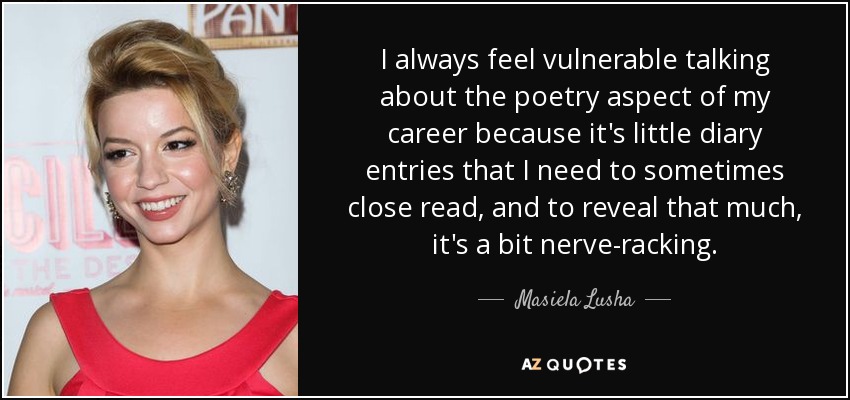 I always feel vulnerable talking about the poetry aspect of my career because it's little diary entries that I need to sometimes close read, and to reveal that much, it's a bit nerve-racking. - Masiela Lusha