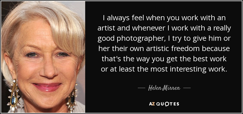 I always feel when you work with an artist and whenever I work with a really good photographer, I try to give him or her their own artistic freedom because that's the way you get the best work or at least the most interesting work. - Helen Mirren