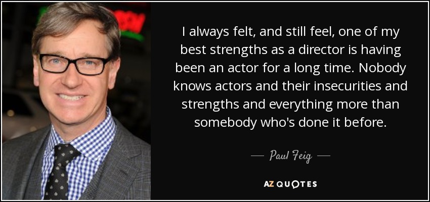 I always felt, and still feel, one of my best strengths as a director is having been an actor for a long time. Nobody knows actors and their insecurities and strengths and everything more than somebody who's done it before. - Paul Feig