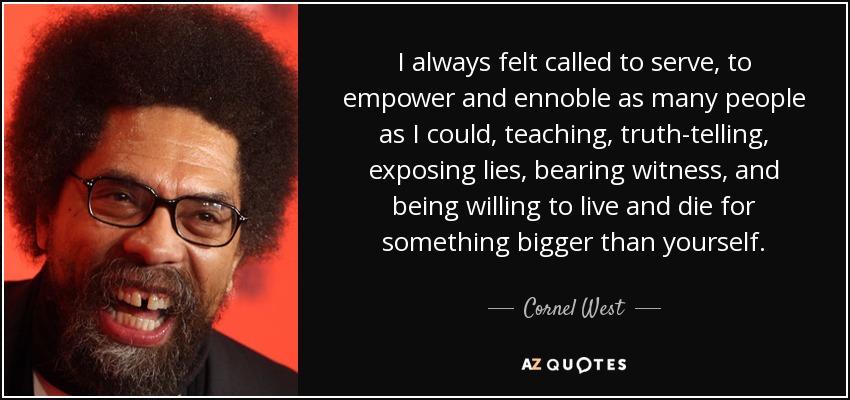 I always felt called to serve, to empower and ennoble as many people as I could, teaching, truth-telling, exposing lies, bearing witness, and being willing to live and die for something bigger than yourself. - Cornel West