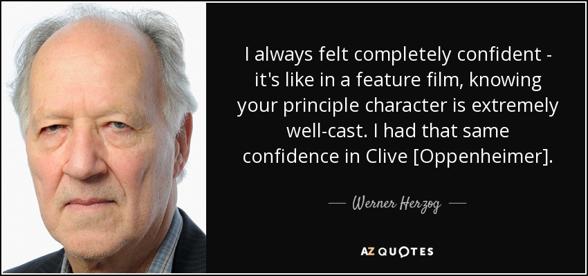 I always felt completely confident - it's like in a feature film, knowing your principle character is extremely well-cast. I had that same confidence in Clive [Oppenheimer]. - Werner Herzog