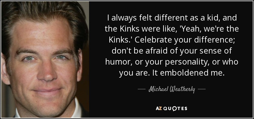 I always felt different as a kid, and the Kinks were like, 'Yeah, we're the Kinks.' Celebrate your difference; don't be afraid of your sense of humor, or your personality, or who you are. It emboldened me. - Michael Weatherly