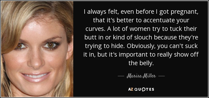 I always felt, even before I got pregnant, that it's better to accentuate your curves. A lot of women try to tuck their butt in or kind of slouch because they're trying to hide. Obviously, you can't suck it in, but it's important to really show off the belly. - Marisa Miller