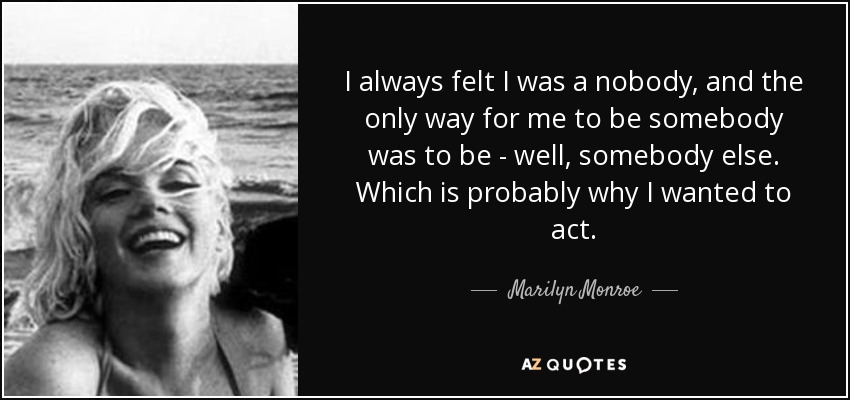 I always felt I was a nobody, and the only way for me to be somebody was to be - well, somebody else. Which is probably why I wanted to act. - Marilyn Monroe