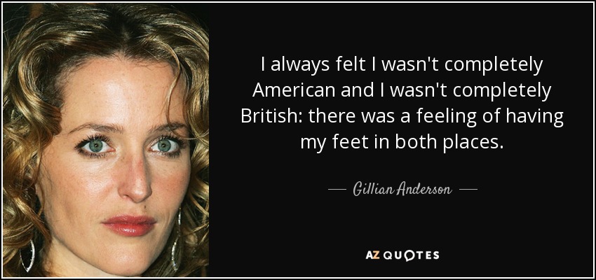 I always felt I wasn't completely American and I wasn't completely British: there was a feeling of having my feet in both places. - Gillian Anderson