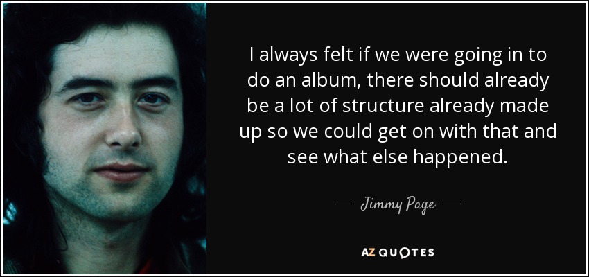 I always felt if we were going in to do an album, there should already be a lot of structure already made up so we could get on with that and see what else happened. - Jimmy Page