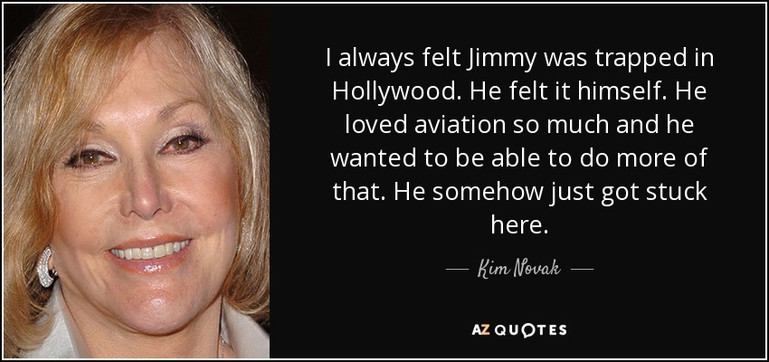I always felt Jimmy was trapped in Hollywood. He felt it himself. He loved aviation so much and he wanted to be able to do more of that. He somehow just got stuck here. - Kim Novak