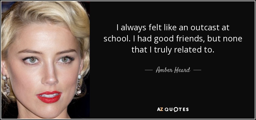 I always felt like an outcast at school. I had good friends, but none that I truly related to. - Amber Heard