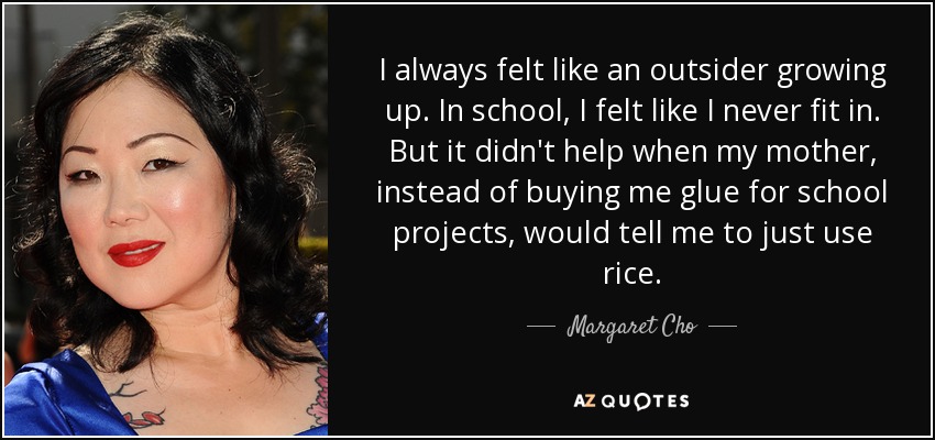I always felt like an outsider growing up. In school, I felt like I never fit in. But it didn't help when my mother, instead of buying me glue for school projects, would tell me to just use rice. - Margaret Cho
