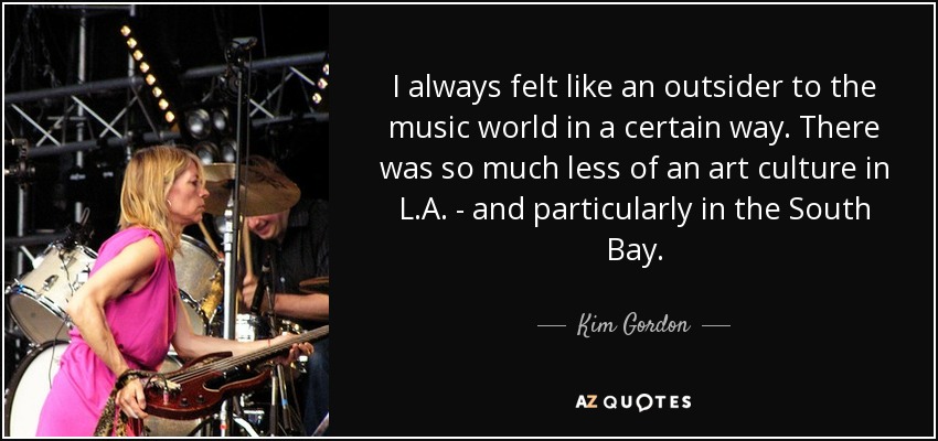 I always felt like an outsider to the music world in a certain way. There was so much less of an art culture in L.A. - and particularly in the South Bay. - Kim Gordon