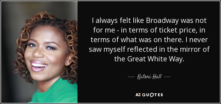 I always felt like Broadway was not for me - in terms of ticket price, in terms of what was on there. I never saw myself reflected in the mirror of the Great White Way. - Katori Hall