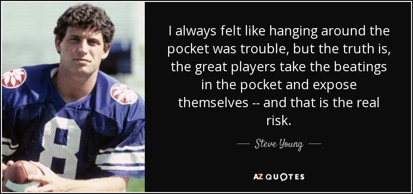 I always felt like hanging around the pocket was trouble, but the truth is, the great players take the beatings in the pocket and expose themselves -- and that is the real risk. - Steve Young