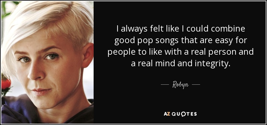 I always felt like I could combine good pop songs that are easy for people to like with a real person and a real mind and integrity. - Robyn