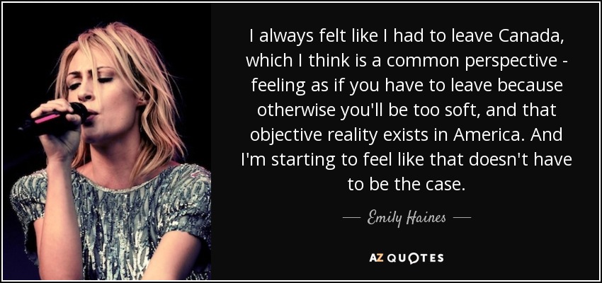 I always felt like I had to leave Canada, which I think is a common perspective - feeling as if you have to leave because otherwise you'll be too soft, and that objective reality exists in America. And I'm starting to feel like that doesn't have to be the case. - Emily Haines