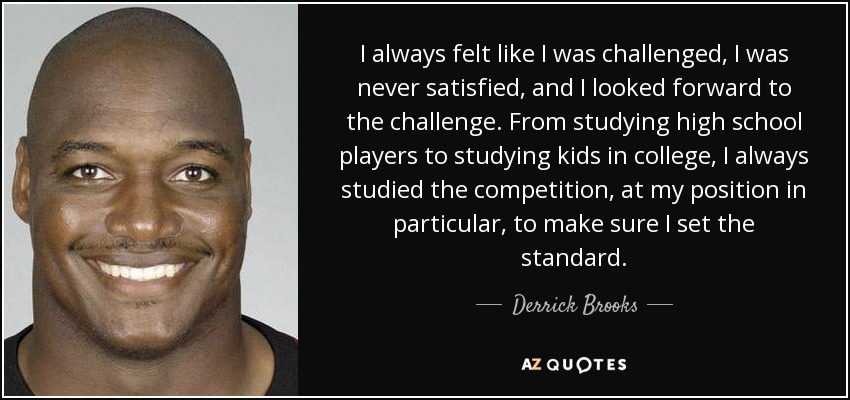 I always felt like I was challenged, I was never satisfied, and I looked forward to the challenge. From studying high school players to studying kids in college, I always studied the competition, at my position in particular, to make sure I set the standard. - Derrick Brooks