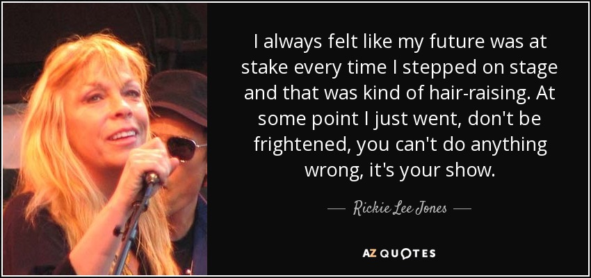 I always felt like my future was at stake every time I stepped on stage and that was kind of hair-raising. At some point I just went, don't be frightened, you can't do anything wrong, it's your show. - Rickie Lee Jones